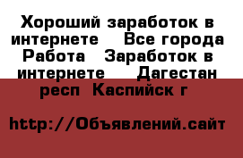 Хороший заработок в интернете. - Все города Работа » Заработок в интернете   . Дагестан респ.,Каспийск г.